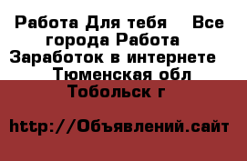 Работа Для тебя  - Все города Работа » Заработок в интернете   . Тюменская обл.,Тобольск г.